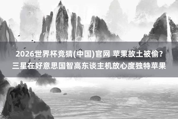 2026世界杯竞猜(中国)官网 苹果故土被偷？三星在好意思国智高东谈主机放心度独特苹果