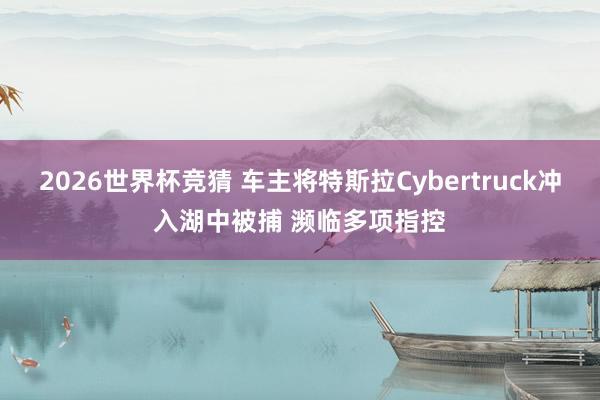 2026世界杯竞猜 车主将特斯拉Cybertruck冲入湖中被捕 濒临多项指控