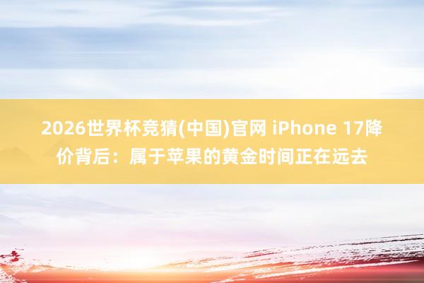 2026世界杯竞猜(中国)官网 iPhone 17降价背后：属于苹果的黄金时间正在远去