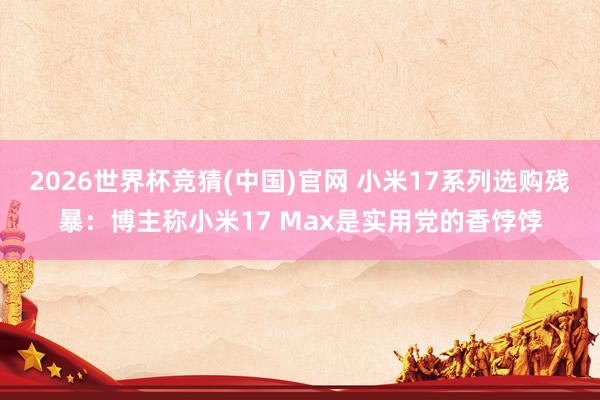 2026世界杯竞猜(中国)官网 小米17系列选购残暴：博主称小米17 Max是实用党的香饽饽