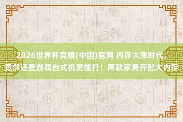 2026世界杯竞猜(中国)官网 内存大涨时代，竟然还是游戏台式机更能打！两款家具齐配大内存