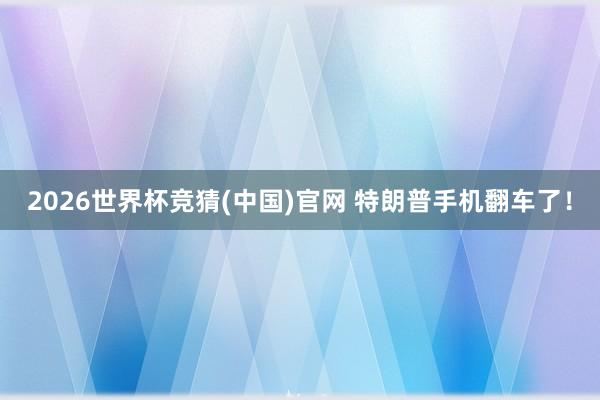 2026世界杯竞猜(中国)官网 特朗普手机翻车了！