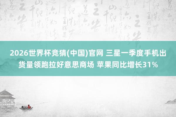 2026世界杯竞猜(中国)官网 三星一季度手机出货量领跑拉好意思商场 苹果同比增长31%