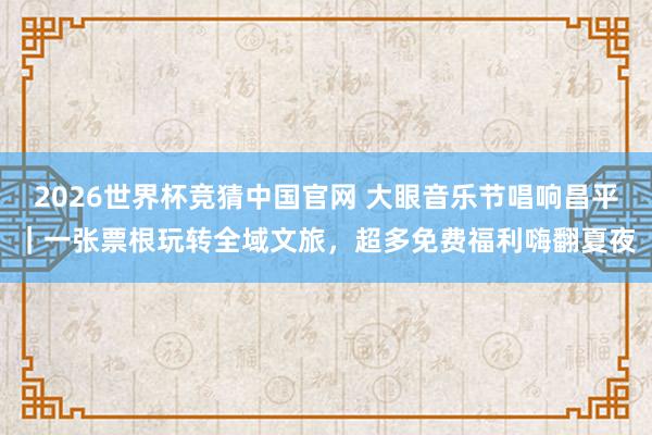 2026世界杯竞猜中国官网 大眼音乐节唱响昌平｜一张票根玩转全域文旅，超多免费福利嗨翻夏夜