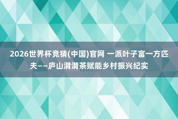 2026世界杯竞猜(中国)官网 一派叶子富一方匹夫——庐山潸潸茶赋能乡村振兴纪实