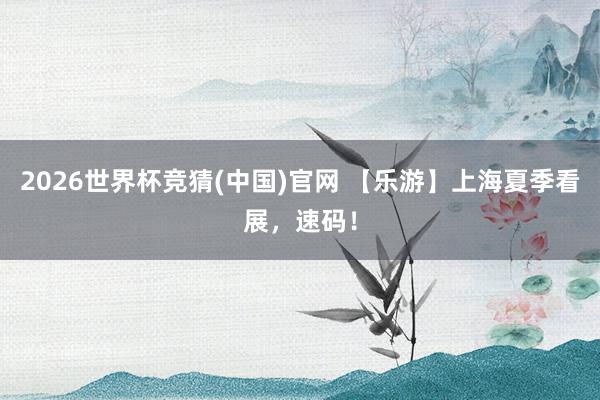 2026世界杯竞猜(中国)官网 【乐游】上海夏季看展，速码！