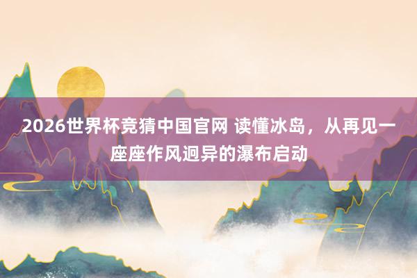 2026世界杯竞猜中国官网 读懂冰岛，从再见一座座作风迥异的瀑布启动