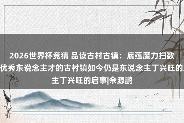 2026世界杯竞猜 品读古村古镇：底蕴魔力扫数且走出广大优秀东说念主才的古村镇如今仍是东说念主丁兴旺的启事|余源鹏