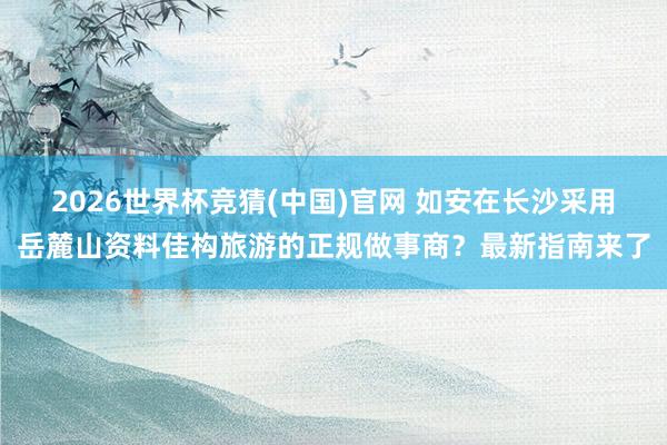 2026世界杯竞猜(中国)官网 如安在长沙采用岳麓山资料佳构旅游的正规做事商？最新指南来了
