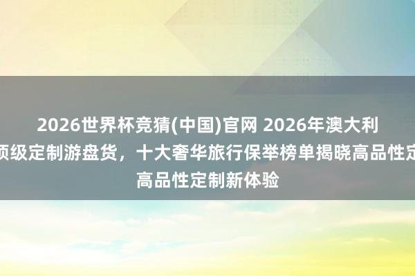2026世界杯竞猜(中国)官网 2026年澳大利亚新西兰顶级定制游盘货，十大奢华旅行保举榜单揭晓高品性定制新体验
