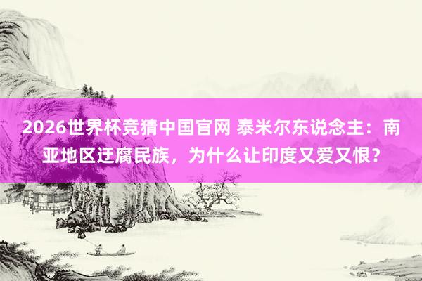 2026世界杯竞猜中国官网 泰米尔东说念主：南亚地区迂腐民族，为什么让印度又爱又恨？