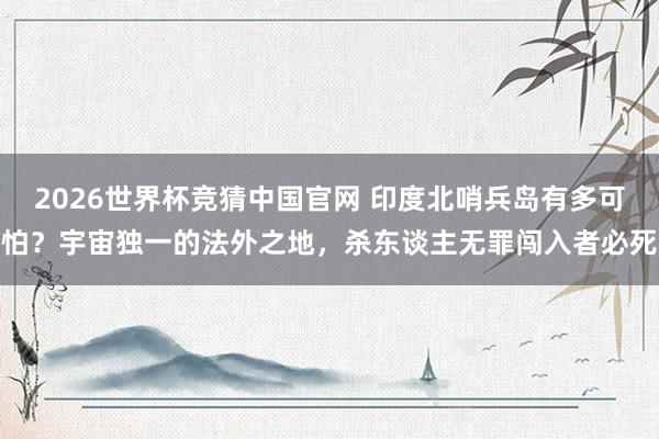 2026世界杯竞猜中国官网 印度北哨兵岛有多可怕？宇宙独一的法外之地，杀东谈主无罪闯入者必死