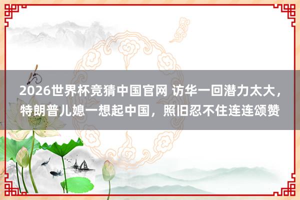 2026世界杯竞猜中国官网 访华一回潜力太大，特朗普儿媳一想起中国，照旧忍不住连连颂赞