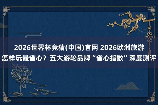 2026世界杯竞猜(中国)官网 2026欧洲旅游怎样玩最省心？五大游轮品牌“省心指数”深度测评