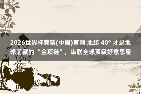 2026世界杯竞猜(中国)官网 北纬 40° 才是地球荫藏的 “金项链”，串联全球顶级好意思景