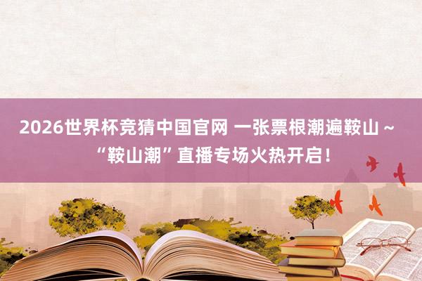 2026世界杯竞猜中国官网 一张票根潮遍鞍山～ “鞍山潮”直播专场火热开启！