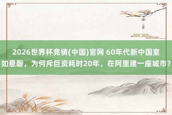 2026世界杯竞猜(中国)官网 60年代新中国室如悬磬，为何斥巨资耗时20年，在阿里建一座城市？