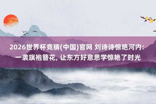 2026世界杯竞猜(中国)官网 刘诗诗惊艳河内: 一袭旗袍簪花， 让东方好意思学惊艳了时光