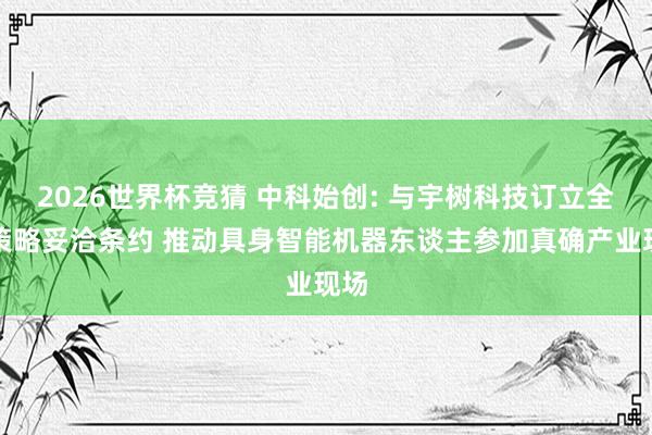 2026世界杯竞猜 中科始创: 与宇树科技订立全面策略妥洽条约 推动具身智能机器东谈主参加真确产业现场