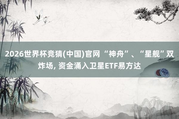 2026世界杯竞猜(中国)官网 “神舟”、“星舰”双炸场， 资金涌入卫星ETF易方达