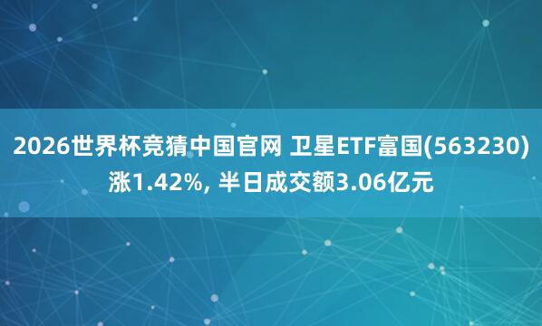 2026世界杯竞猜中国官网 卫星ETF富国(563230)涨1.42%， 半日成交额3.06亿元
