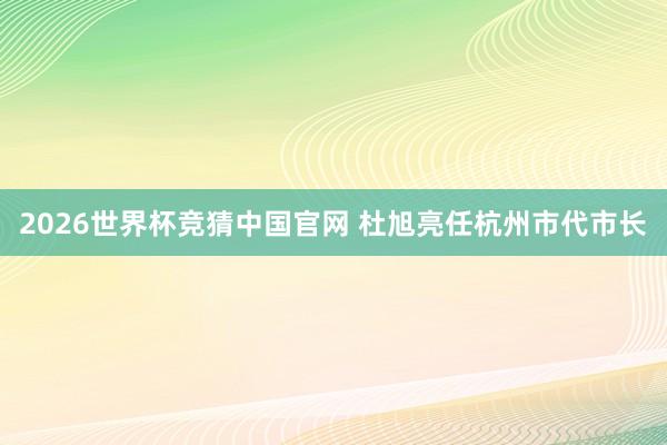 2026世界杯竞猜中国官网 杜旭亮任杭州市代市长