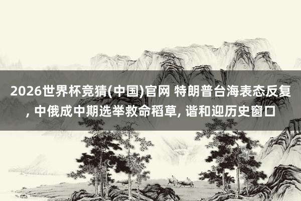 2026世界杯竞猜(中国)官网 特朗普台海表态反复， 中俄成中期选举救命稻草， 谐和迎历史窗口