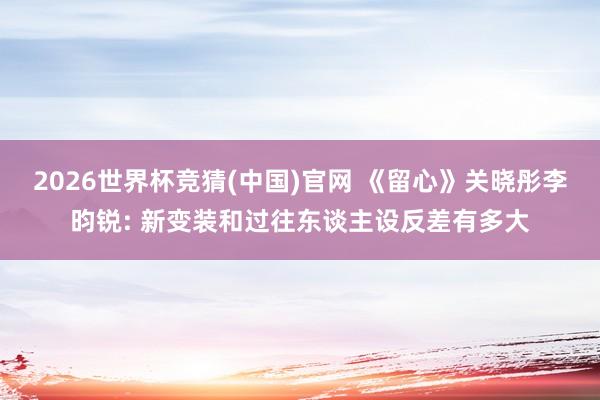 2026世界杯竞猜(中国)官网 《留心》关晓彤李昀锐: 新变装和过往东谈主设反差有多大
