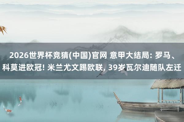 2026世界杯竞猜(中国)官网 意甲大结局: 罗马、科莫进欧冠! 米兰尤文踢欧联， 39岁瓦尔迪随队左迁