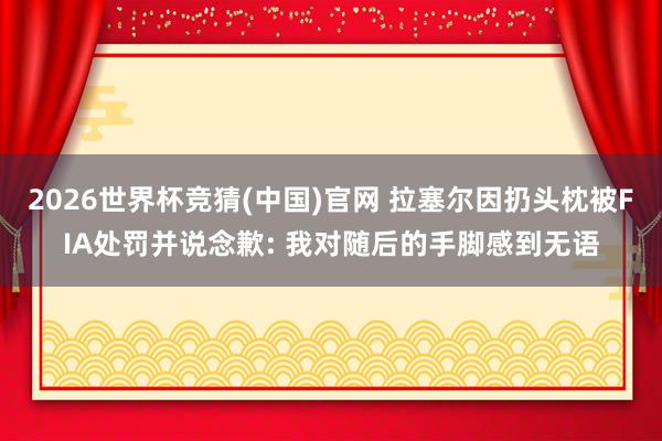 2026世界杯竞猜(中国)官网 拉塞尔因扔头枕被FIA处罚并说念歉: 我对随后的手脚感到无语