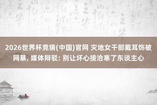 2026世界杯竞猜(中国)官网 灾地女干部戴耳饰被网暴， 媒体辩驳: 别让坏心接洽寒了东谈主心