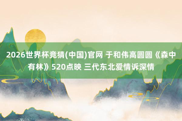 2026世界杯竞猜(中国)官网 于和伟高圆圆《森中有林》520点映 三代东北爱情诉深情
