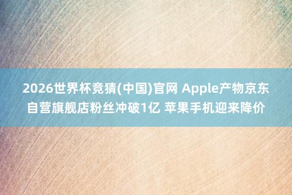 2026世界杯竞猜(中国)官网 Apple产物京东自营旗舰店粉丝冲破1亿 苹果手机迎来降价