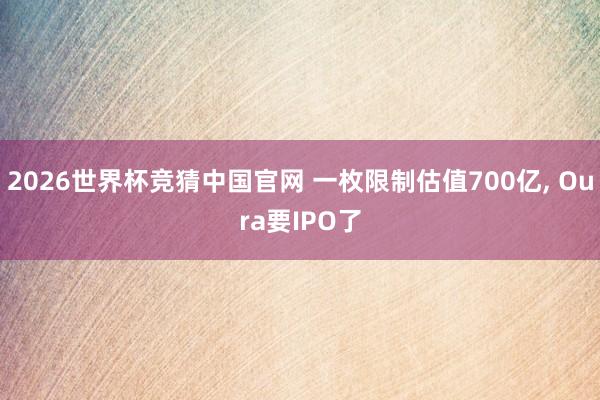 2026世界杯竞猜中国官网 一枚限制估值700亿， Oura要IPO了