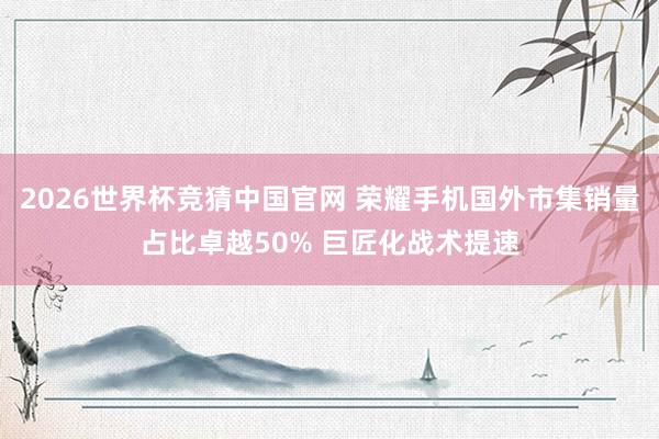 2026世界杯竞猜中国官网 荣耀手机国外市集销量占比卓越50% 巨匠化战术提速