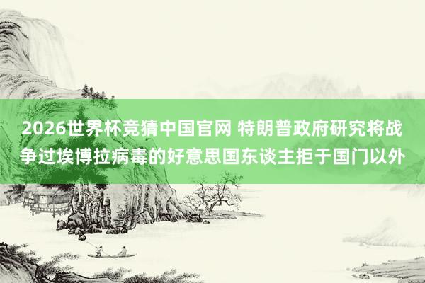 2026世界杯竞猜中国官网 特朗普政府研究将战争过埃博拉病毒的好意思国东谈主拒于国门以外