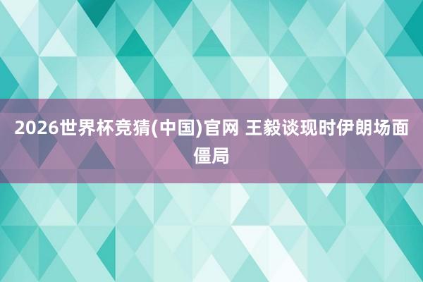 2026世界杯竞猜(中国)官网 王毅谈现时伊朗场面僵局
