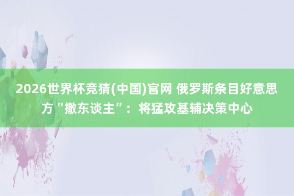 2026世界杯竞猜(中国)官网 俄罗斯条目好意思方“撤东谈主”：将猛攻基辅决策中心