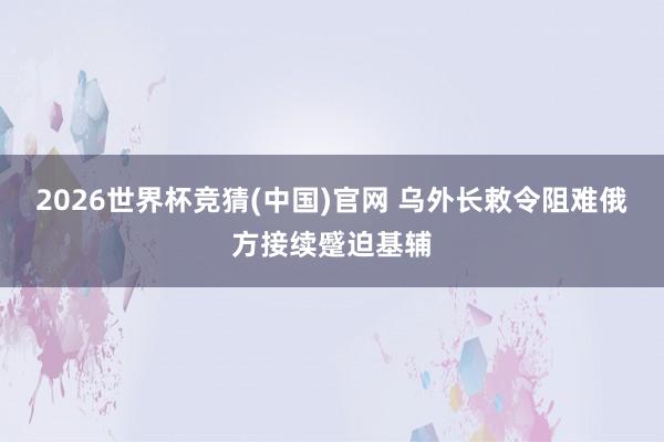 2026世界杯竞猜(中国)官网 乌外长敕令阻难俄方接续蹙迫基辅