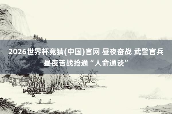 2026世界杯竞猜(中国)官网 昼夜奋战 武警官兵昼夜苦战抢通“人命通谈”