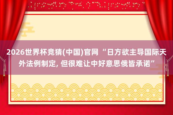 2026世界杯竞猜(中国)官网 “日方欲主导国际天外法例制定， 但很难让中好意思俄皆承诺”