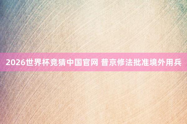 2026世界杯竞猜中国官网 普京修法批准境外用兵