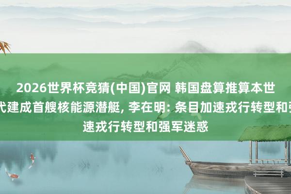 2026世界杯竞猜(中国)官网 韩国盘算推算本世纪30年代建成首艘核能源潜艇， 李在明: 条目加速戎行转型和强军迷惑