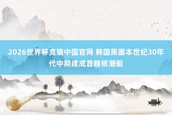 2026世界杯竞猜中国官网 韩国策画本世纪30年代中期建成首艘核潜艇