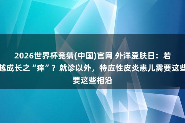 2026世界杯竞猜(中国)官网 外洋爱肤日：若何逾越成长之“痒”？就诊以外，特应性皮炎患儿需要这些相沿