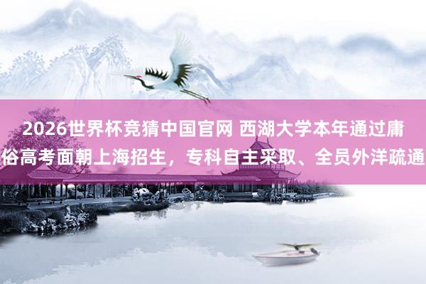 2026世界杯竞猜中国官网 西湖大学本年通过庸俗高考面朝上海招生，专科自主采取、全员外洋疏通