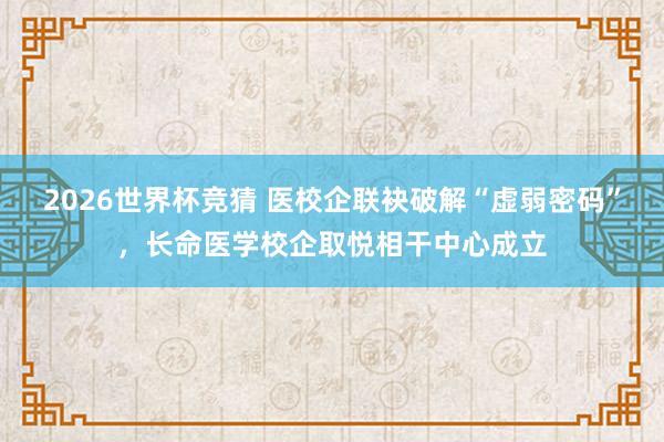 2026世界杯竞猜 医校企联袂破解“虚弱密码”，长命医学校企取悦相干中心成立