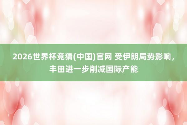 2026世界杯竞猜(中国)官网 受伊朗局势影响，丰田进一步削减国际产能