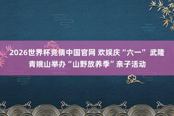 2026世界杯竞猜中国官网 欢娱庆“六一” 武隆青娥山举办“山野放养季”亲子活动