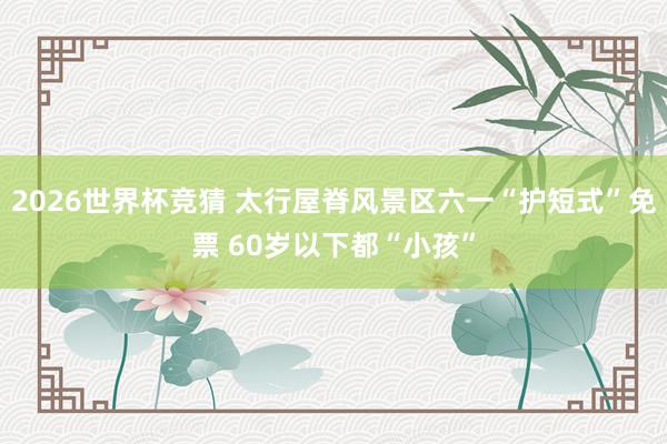 2026世界杯竞猜 太行屋脊风景区六一“护短式”免票 60岁以下都“小孩”